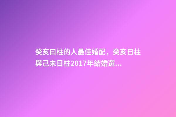 癸亥曰柱的人最佳婚配，癸亥日柱與己未日柱2017年結婚選那個日子。還有 女命癸亥辛酉己酉甲戌婚姻如何-第1張-觀點-玄機派